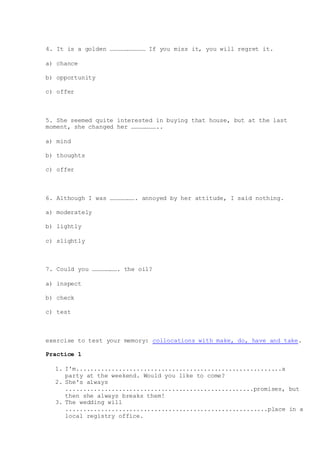 4. It is a golden ………………………… If you miss it, you will regret it.
a) chance
b) opportunity
c) offer
5. She seemed quite interested in buying that house, but at the last
moment, she changed her …………………..
a) mind
b) thoughts
c) offer
6. Although I was …………………. annoyed by her attitude, I said nothing.
a) moderately
b) lightly
c) slightly
7. Could you …………………. the oil?
a) inspect
b) check
c) test
exercise to test your memory: collocations with make, do, have and take.
Practice 1
1. I'm..........................................................a
party at the weekend. Would you like to come?
2. She's always
.....................................................promises, but
then she always breaks them!
3. The wedding will
.........................................................place in a
local registry office.
 