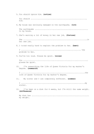 5. You should ignore him. (notice)
You should ......................................................
him.
6. My house was seriously damaged in the earthquake. (lot)
The earthquake ...................................................
to my house.
7. She's earning a lot of money in her new job. (fortune)
She .............................................................in
her new job.
8. I tried really hard to explain the problem to her. (best)
I ......................................................... the
problem to her.
9. You're too loud. Please be quiet. (noise)
You ..............................................................
please be quiet.
10. I'm researching the life of Queen Victoria for my master's
degree. (research)
I .............................................................the
life of Queen Victoria for my master's degree.
11. My sister and I are completely different. (common)
I .............................................................my
sister.
12. I've been on a diet for 6 weeks, but I'm still the same weight.
(difference)
My diet has .......................................................
my weight.
 
