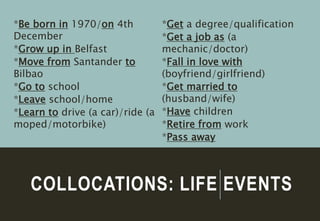 COLLOCATIONS: LIFE EVENTS
*Be born in 1970/on 4th
December
*Grow up in Belfast
*Move from Santander to
Bilbao
*Go to school
*Leave school/home
*Learn to drive (a car)/ride (a
moped/motorbike)
*Get a degree/qualification
*Get a job as (a
mechanic/doctor)
*Fall in love with
(boyfriend/girlfriend)
*Get married to
(husband/wife)
*Have children
*Retire from work
*Pass away
 