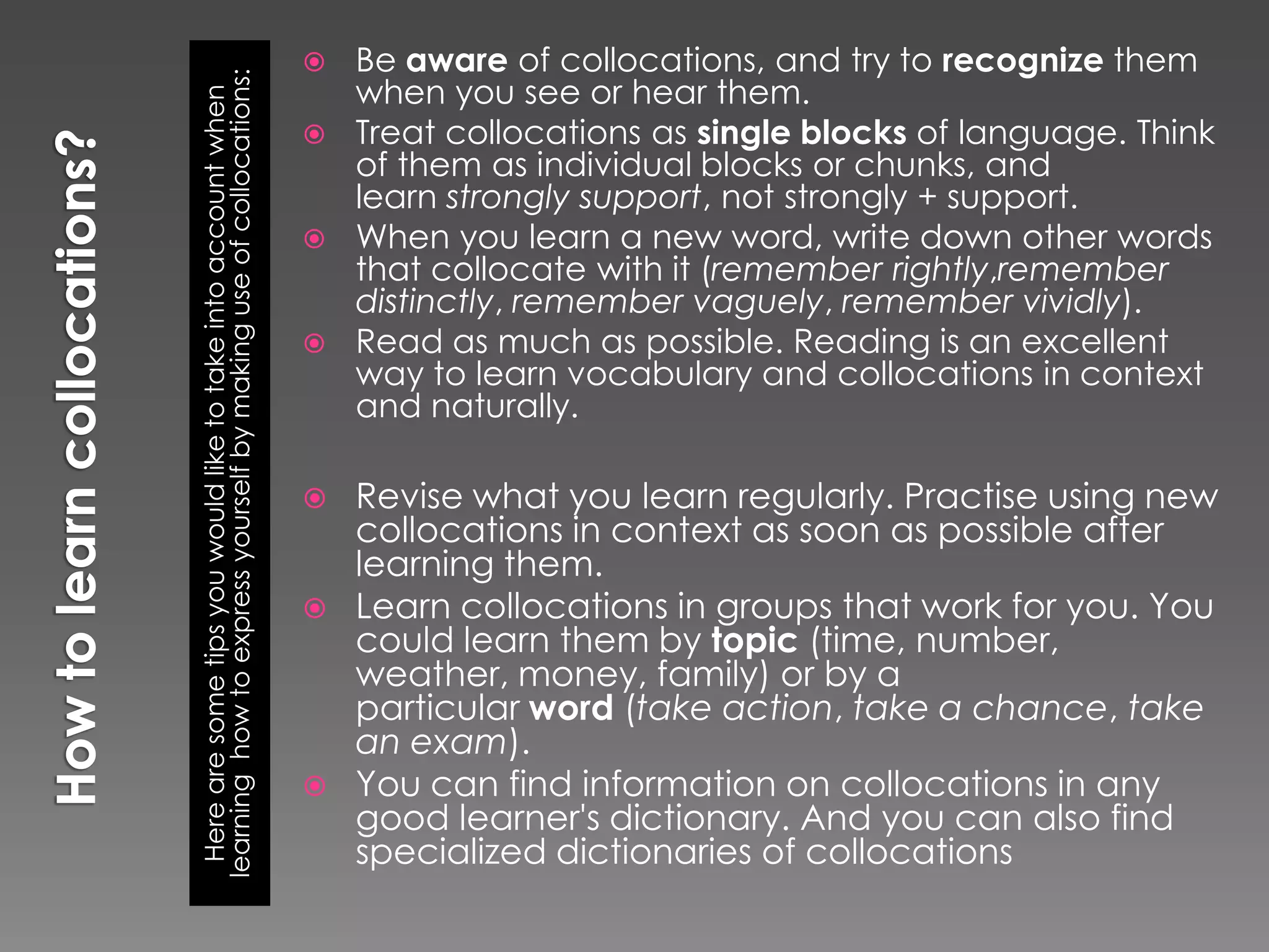  Be aware of collocations, and try to recognize them




learning how to express yourself by making use of collocations:
                                                                    when you see or hear them.


  Here are some tips you would like to take into account when
                                                                   Treat collocations as single blocks of language. Think
                                                                    of them as individual blocks or chunks, and
                                                                    learn strongly support, not strongly + support.
                                                                   When you learn a new word, write down other words
                                                                    that collocate with it (remember rightly,remember
                                                                    distinctly, remember vaguely, remember vividly).
                                                                   Read as much as possible. Reading is an excellent
                                                                    way to learn vocabulary and collocations in context
                                                                    and naturally.

                                                                     Revise what you learn regularly. Practise using new
                                                                      collocations in context as soon as possible after
                                                                      learning them.
                                                                     Learn collocations in groups that work for you. You
                                                                      could learn them by topic (time, number,
                                                                      weather, money, family) or by a
                                                                      particular word (take action, take a chance, take
                                                                      an exam).
                                                                     You can find information on collocations in any
                                                                      good learner's dictionary. And you can also find
                                                                      specialized dictionaries of collocations
 