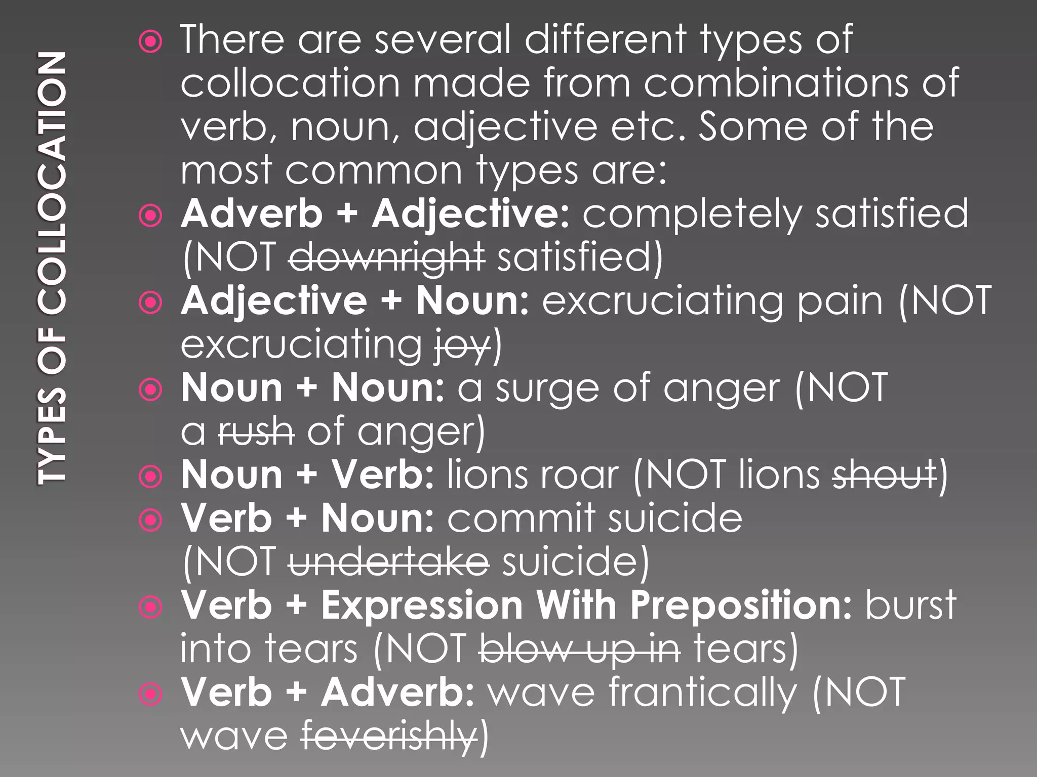    There are several different types of
    collocation made from combinations of
    verb, noun, adjective etc. Some of the
    most common types are:
   Adverb + Adjective: completely satisfied
    (NOT downright satisfied)
   Adjective + Noun: excruciating pain (NOT
    excruciating joy)
   Noun + Noun: a surge of anger (NOT
    a rush of anger)
   Noun + Verb: lions roar (NOT lions shout)
   Verb + Noun: commit suicide
    (NOT undertake suicide)
   Verb + Expression With Preposition: burst
    into tears (NOT blow up in tears)
   Verb + Adverb: wave frantically (NOT
    wave feverishly)
 