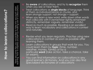  Be aware of collocations, and try to recognize them




learning how to express yourself by making use of collocations:
                                                                    when you see or hear them.


  Here are some tips you would like to take into account when
                                                                   Treat collocations as single blocks of language. Think
                                                                    of them as individual blocks or chunks, and
                                                                    learn strongly support, not strongly + support.
                                                                   When you learn a new word, write down other words
                                                                    that collocate with it (remember rightly,remember
                                                                    distinctly, remember vaguely, remember vividly).
                                                                   Read as much as possible. Reading is an excellent
                                                                    way to learn vocabulary and collocations in context
                                                                    and naturally.

                                                                     Revise what you learn regularly. Practise using new
                                                                      collocations in context as soon as possible after
                                                                      learning them.
                                                                     Learn collocations in groups that work for you. You
                                                                      could learn them by topic (time, number,
                                                                      weather, money, family) or by a
                                                                      particular word (take action, take a chance, take
                                                                      an exam).
                                                                     You can find information on collocations in any
                                                                      good learner's dictionary. And you can also find
                                                                      specialized dictionaries of collocations
 