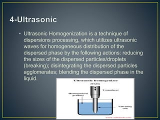 • Ultrasonic Homogenization is a technique of
dispersions processing, which utilizes ultrasonic
waves for homogeneous distribution of the
dispersed phase by the following actions: reducing
the sizes of the dispersed particles/droplets
(breaking); disintegrating the dispersed particles
agglomerates; blending the dispersed phase in the
liquid.
 