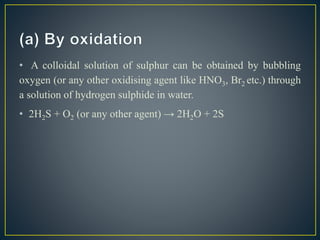 • A colloidal solution of sulphur can be obtained by bubbling
oxygen (or any other oxidising agent like HNO3, Br2 etc.) through
a solution of hydrogen sulphide in water.
• 2H2S + O2 (or any other agent) → 2H2O + 2S
 