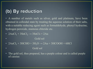• A number of metals such as silver, gold and platinum, have been
obtained in colloidal state by treating the aqueous solution of their salts,
with a suitable reducing agent such as formaldehyde, phenyl hydrazine,
hydrogen peroxide, stannous chloride etc.
• 2AuCl3 + 3SnCl2 → 3SnCl4 + 2Au
• Gold sol
• 2AuCl3 + 3HCHO + 3H2O → 2Au + 3HCOOH + 6HCl
• Gold sol
• The gold sol, thus prepared, has a purple colour and is called purple
of cassius
 
