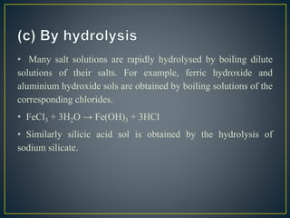 • Many salt solutions are rapidly hydrolysed by boiling dilute
solutions of their salts. For example, ferric hydroxide and
aluminium hydroxide sols are obtained by boiling solutions of the
corresponding chlorides.
• FeCl3 + 3H2O → Fe(OH)3 + 3HCl
• Similarly silicic acid sol is obtained by the hydrolysis of
sodium silicate.
 