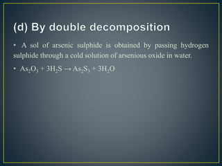 • A sol of arsenic sulphide is obtained by passing hydrogen
sulphide through a cold solution of arsenious oxide in water.
• As2O3 + 3H2S → As2S3 + 3H2O
 