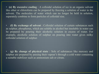 • (e) By excessive cooling : A colloidal solution of ice in an organic solvent
like ether or chloroform can be prepared by freezing a solution of water in the
solvent. The molecules of water which can no longer be held in solution,
separately combine to form particles of colloidal size.
• (f) By exchange of solvent : Colloidal solution of certain substances such
as sulphur, phosphorus, which are soluble in alcohol but insoluble in water can
be prepared by pouring their alcoholic solution in excess of water. For
example, alcoholic solution of sulphur on pouring into water gives milky
colloidal solution of sulphur.
• (g) By change of physical state : Sols of substances like mercury and
sulphur are prepared by passing their vapour’s through a cold water containing
a suitable stabilizer such as ammonium salt or citrate.
 