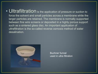 • Ultrafiltrationis the application of pressure or suction to
force the solvent and small particles across a membrane while the
larger particles are retained. The membrane is normally supported
between fine wire screens or deposited in a highly porous support
such as a sintered glass disc. An important application of
ultrafiltration is the so-called reverse osmosis method of water
desalination.
Buchner funnel
used in ultra filtration
 
