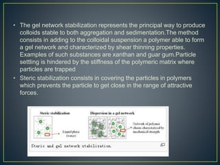 • The gel network stabilization represents the principal way to produce
colloids stable to both aggregation and sedimentation.The method
consists in adding to the colloidal suspension a polymer able to form
a gel network and characterized by shear thinning properties.
Examples of such substances are xanthan and guar gum.Particle
settling is hindered by the stiffness of the polymeric matrix where
particles are trapped
• Steric stabilization consists in covering the particles in polymers
which prevents the particle to get close in the range of attractive
forces.
 