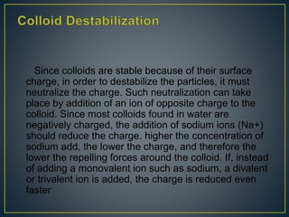Since colloids are stable because of their surface
charge, in order to destabilize the particles, it must
neutralize the charge. Such neutralization can take
place by addition of an ion of opposite charge to the
colloid. Since most colloids found in water are
negatively charged, the addition of sodium ions (Na+)
should reduce the charge. higher the concentration of
sodium add, the lower the charge, and therefore the
lower the repelling forces around the colloid. If, instead
of adding a monovalent ion such as sodium, a divalent
or trivalent ion is added, the charge is reduced even
faster
 