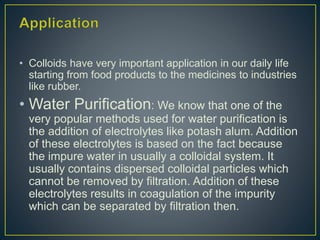 • Colloids have very important application in our daily life
starting from food products to the medicines to industries
like rubber.
• Water Purification: We know that one of the
very popular methods used for water purification is
the addition of electrolytes like potash alum. Addition
of these electrolytes is based on the fact because
the impure water in usually a colloidal system. It
usually contains dispersed colloidal particles which
cannot be removed by filtration. Addition of these
electrolytes results in coagulation of the impurity
which can be separated by filtration then.
 
