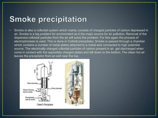• Smoke is also a colloidal system which mainly consists of charged particles of carbon depressed in
air. Smoke is a big problem for environment as it the major source for air pollution. Removal of the
dispersed colloidal particles from the air will solve the problem. For this again the process of
electrophoresis is used. This is done in Cottrell precipitator. Smoke is passed through a chamber
which contains a number of metal plates attached to a metal wire connected to high potential
source. The electrically charged colloidal particles of carbon present in air get discharged when
come in contact with the oppositely charged plates and fall down to the bottom. The clean hot air
leaves the precipitator from an exit near the top.
 