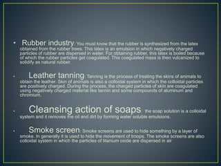 • Rubber industry: You must know that the rubber is synthesized from the latex
obtained from the rubber trees. This latex is an emulsion in which negatively charged
particles of rubber are dispersed in water. For obtaining rubber, this latex is boiled because
of which the rubber particles get coagulated. This coagulated mass is then vulcanized to
solidify as natural rubber.
• Leather tanning: Tanning is the process of treating the skins of animals to
obtain the leather. Skin of animals is also a colloidal system in which the colloidal particles
are positively charged. During the process, the charged particles of skin are coagulated
using negatively charged material like tannin and some compounds of aluminum and
chromium.
• Cleansing action of soaps: the soap solution is a colloidal
system and it removes the oil and dirt by forming water soluble emulsions.
• Smoke screen: Smoke screens are used to hide something by a layer of
smoke. In generally it is used to hide the movement of troops. The smoke screens are also
colloidal system in which the particles of titanium oxide are dispersed in air
 