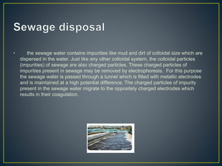 • the sewage water contains impurities like mud and dirt of colloidal size which are
dispersed in the water. Just like any other colloidal system, the colloidal particles
(impurities) of sewage are also charged particles. These charged particles of
impurities present in sewage may be removed by electrophoresis. For this purpose
the sewage water is passed through a tunnel which is fitted with metallic electrodes
and is maintained at a high potential difference. The charged particles of impurity
present in the sewage water migrate to the oppositely charged electrodes which
results in their coagulation.
 