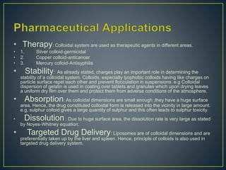• Therapy: Colloidal system are used as therapeutic agents in different areas.
• 1. Silver colloid-germicidal
• 2. Copper colloid-anticancer
• 3. Mercury colloid-Antisyphilis
• Stability: As already stated, charges play an important role in determining the
stability of a colloidal system. Colloids, especially lyophobic colloids having like charges on
particle surface repel each other and prevent flocculation in suspensions. e.g Colloidal
dispersion of gelatin is used in coating over tablets and granules which upon drying leaves
a uniform dry film over them and protect them from adverse conditions of the atmosphere.
• Absorption: As colloidal dimensions are small enough ,they have a huge surface
area. Hence, the drug constituted colloidal form is released into the vicinity in large amount.
e.g, sulphur colloid gives a large quantity of sulphur and this often leads to sulphur toxicity.
• Dissolution : Due to huge surface area, the dissolution rate is very large as stated
by Noyes-Whitney equation.
• Targeted Drug Delivery: Liposomes are of colloidal dimensions and are
preferentially taken up by the liver and spleen. Hence, principle of colloids is also used in
targeted drug delivery system.
 