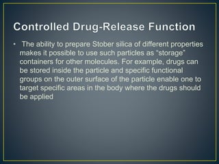 • The ability to prepare Stober silica of different properties
makes it possible to use such particles as “storage”
containers for other molecules. For example, drugs can
be stored inside the particle and specific functional
groups on the outer surface of the particle enable one to
target specific areas in the body where the drugs should
be applied
 