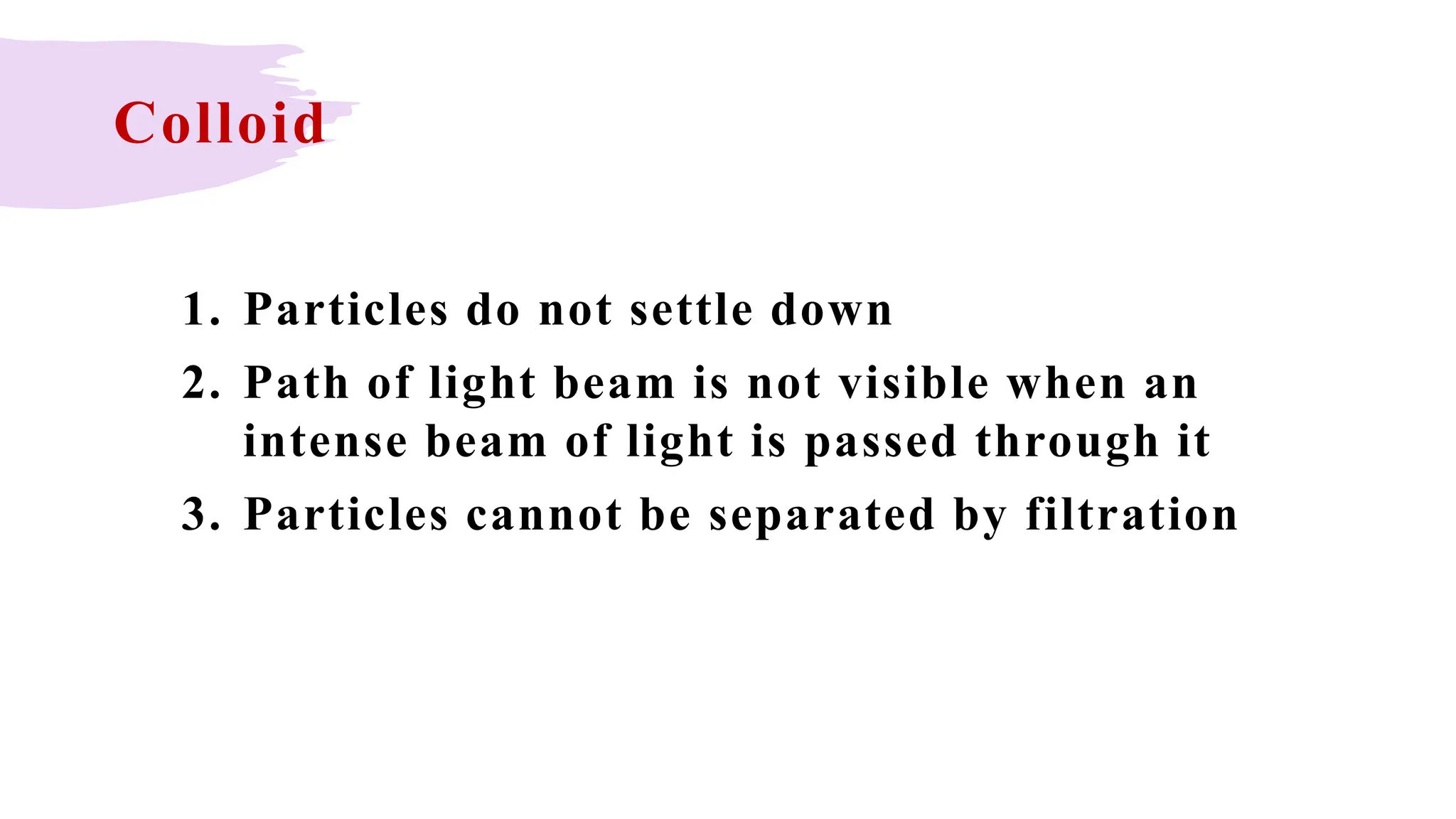 Colloid
1. Particles do not settle down
2. Path of light beam is not visible when an
intense beam of light is passed through it
3. Particles cannot be separated by filtration
 