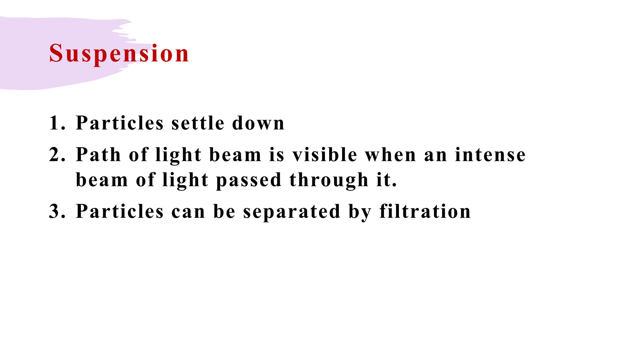 Suspension
1. Particles settle down
2. Path of light beam is visible when an intense
beam of light passed through it.
3. Particles can be separated by filtration
 