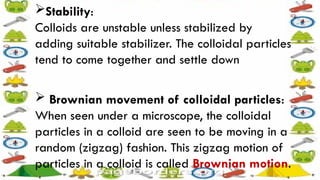 Stability:
Colloids are unstable unless stabilized by
adding suitable stabilizer. The colloidal particles
tend to come together and settle down
 Brownian movement of colloidal particles:
When seen under a microscope, the colloidal
particles in a colloid are seen to be moving in a
random (zigzag) fashion. This zigzag motion of
particles in a colloid is called Brownian motion.
 
