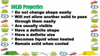 SOLID Properties
 Do not change shape easily
 Will not allow another solid to pass
through them easily
 Are usually visible
 Have a definite shape
 Have a definite size
 Becomes liquid when heated
 Remain solid when cooled
 