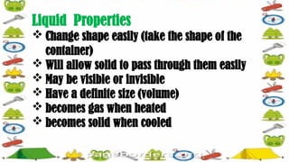 Liquid Properties
 Change shape easily (take the shape of the
container)
 Will allow solid to pass through them easily
 May be visible or invisible
 Have a definite size (volume)
 becomes gas when heated
 becomes solid when cooled
 