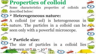 Properties of colloid
Some characteristics properties of colloids are
described below:
 Heterogeneous nature:
A colloid (or sol) is heterogeneous in
nature. The particles in a colloid can be
seen only with a powerful microscope.
 Particle size:
The size of particles in a colloid lies
between 10-9
m – 10-7
m.
 