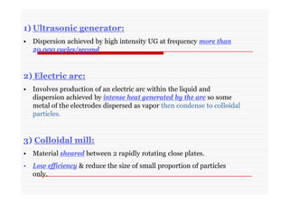 1) Ultrasonic generator:
• Dispersion achieved by high intensity UG at frequency more than
20,000 cycles/second
2) Electric arc:
• Involves production of an electric arc within the liquid and
dispersion achieved by intense heat generated by the arc so some
metal of the electrodes dispersed as vapor then condense to colloidal
particles.
3) Colloidal mill:
• Material sheared between 2 rapidly rotating close plates.
• Low efficiency & reduce the size of small proportion of particles
only.
 