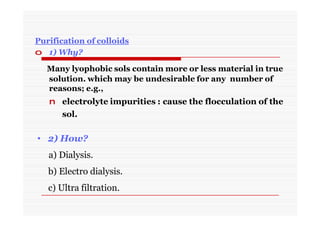 Purification of colloids
o 1) Why?
Many lyophobic sols contain more or less material in true
solution. which may be undesirable for any number of
reasons; e.g.,
n electrolyte impurities : cause the flocculation of the
sol.
• 2) How?
a) Dialysis.
b) Electro dialysis.
c) Ultra filtration.
 