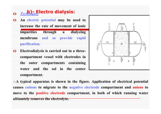 b)- Electro dialysis:o Technique;
o An electric potential may be used to
increase the rate of movement of ionic
impurities through a dialyzing
membrane and so provide rapid
purification.
o Electrodialysis is carried out in a three-
compartment vessel with electrodes in
the outer compartments containing
water and the sol in the center
compartment.
oA typical apparatus is shown in the figure. Application of electrical potential
causes cations to migrate to the negative electrode compartment and anions to
move to the positive electrode compartment, in both of which running water
ultimately removes the electrolyte.
 