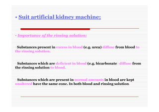 • Importance of the rinsing solution:
• Substances present in excess in blood (e.g. urea) diffuse from blood to
the rinsing solution.
• Substances which are deficient in blood (e.g. bicarbonate) diffuse from
the rinsing solution to blood.
• Substances which are present in normal amounts in blood are kept
unaltered have the same conc. In both blood and rinsing solution.
• Suit artificial kidney machine;
 