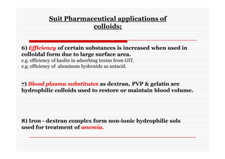 7) Blood plasma substitutes as dextran, PVP & gelatin are
hydrophilic colloids used to restore or maintain blood volume.
8) Iron - dextran complex form non-ionic hydrophilic sols
used for treatment of anemia.
Suit Pharmaceutical applications of
colloids;
6) Efficiency of certain substances is increased when used in
colloidal form due to large surface area.
e.g. efficiency of kaolin in adsorbing toxins from GIT.
e.g. efficiency of aluminum hydroxide as antacid.
 