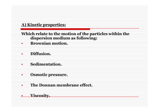 A) Kinetic properties:
Which relate to the motion of the particles within the
dispersion medium as following:
• Brownian motion.
• Diffusion.
• Sedimentation.
• Osmotic pressure.
• The Donnan membrane effect.
• Viscosity.
 