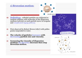 1) Brownian motion:
o Definition: colloidal particles are subjected to
random collision with molecules of the dispersion
medium (solvent) so each particle move in irregular
and complicated zigzag pathway.
o First observed by Robert Brown (1827) with pollen
grains suspended in water.
o The velocity of particles increases with
decreasing particle size and viscosity.
o Increasing the viscosity of dispersion
medium (by glycerin) decrease then stop
Brownian motion.
 