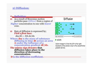 2) Diffusion:
o Definition:
o As a result of Brownian motion
particles pass (diffuse) from a region of
higher concentration to one with lower
conc.
o Rate of diffusion is expressed by;
Fick’s first law:
dm/dt = -DA dc/dx
Where dm is the mass of substance
diffusing in time dt across an area
A under the influence of a
concentration gradient dC/dx.
The minus sign denotes that
diffusion takes place in the
direction of decreasing
concentration.
D is the diffusion coefficient.
 