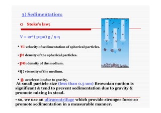 3) Sedimentation:
o Stoke’s law;
V = 2r2( p-po) g / 9 η
• v: velocity of sedimentation of spherical particles.
• p: density of the spherical particles.
• po: density of the medium.
•η: viscosity of the medium.
• g: acceleration due to gravity.
At small particle size (less than 0.5 um) Brownian motion is
significant & tend to prevent sedimentation due to gravity &
promote mixing in stead.
• so, we use an ultracentrifuge which provide stronger force so
promote sedimentation in a measurable manner.
 
