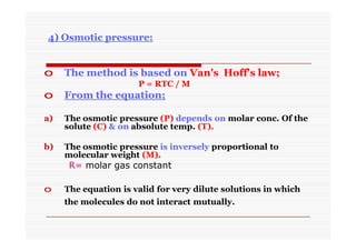 4) Osmotic pressure:
o The method is based on Van's Hoff's law;
P = RTC / M
o From the equation;
a) The osmotic pressure (P) depends on molar conc. Of the
solute (C) & on absolute temp. (T).
b) The osmotic pressure is inversely proportional to
molecular weight (M).
R= molar gas constant
o The equation is valid for very dilute solutions in which
the molecules do not interact mutually.
 