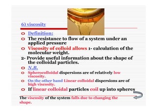 6) viscosity
o Definition:
o The resistance to flow of a system under an
applied pressure
o Viscosity of colloid allows 1- calculation of the
molecular weight.
2- Provide useful information about the shape of
the colloidal particles.
o N.B.
o Spherocolloidal dispersions are of relatively low
viscosity.
o On the other hand Linear colloidal dispersions are of
high viscosity.
o If linear colloidal particles coil up into spheres
The viscosity of the system falls due to changing the
shape.
 