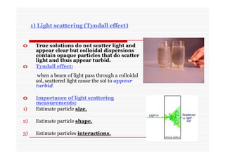1) Light scattering (Tyndall effect)
o True solutions do not scatter light and
appear clear but colloidal dispersions
contain opaque particles that do scatter
light and thus appear turbid.
o Tyndall effect:
when a beam of light pass through a colloidal
sol, scattered light cause the sol to appear
turbid.
o Importance of light scattering
measurements:
1) Estimate particle size.
2) Estimate particle shape.
3) Estimate particles interactions.
 