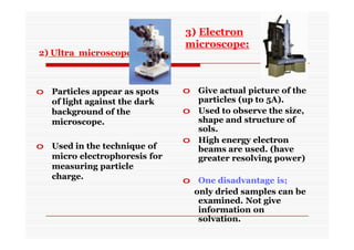2) Ultra microscope:
o Particles appear as spots
of light against the dark
background of the
microscope.
o Used in the technique of
micro electrophoresis for
measuring particle
charge.
o Give actual picture of the
particles (up to 5A).
o Used to observe the size,
shape and structure of
sols.
o High energy electron
beams are used. (have
greater resolving power)
o One disadvantage is;
only dried samples can be
examined. Not give
information on
solvation.
3) Electron
microscope:
 