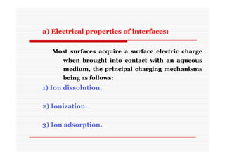 a) Electrical properties of interfaces:
Most surfaces acquire a surface electric charge
when brought into contact with an aqueous
medium, the principal charging mechanisms
being as follows:
1) Ion dissolution.
2) Ionization.
3) Ion adsorption.
 