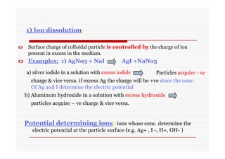 1) Ion dissolution:
o Surface charge of colloidal particle is controlled by the charge of ion
present in excess in the medium.
o Examples; 1) AgNo3 + NaI AgI +NaNo3
a) silver iodide in a solution with excess iodide Particles acquire - ve
b) Aluminum hydroxide in a solution with excess hydroxide
Potential determining ions: ions whose conc. determine the
electric potential at the particle surface (e.g. Ag+ , I -, H+, OH- )
charge & vice versa. if excess Ag the charge will be +ve since the conc.
Of Ag and I determine the electric potential
particles acquire – ve charge & vice versa.
 