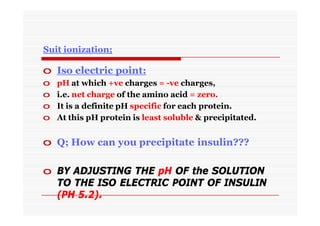 Suit ionization;
o Iso electric point:
o pH at which +ve charges = -ve charges,
o i.e. net charge of the amino acid = zero.
o It is a definite pH specific for each protein.
o At this pH protein is least soluble & precipitated.
o Q; How can you precipitate insulin???
o BY ADJUSTING THE pH OF the SOLUTION
TO THE ISO ELECTRIC POINT OF INSULIN
(PH 5.2).
 