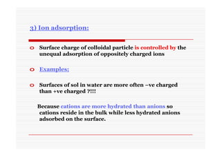 3) Ion adsorption:
o Surface charge of colloidal particle is controlled by the
unequal adsorption of oppositely charged ions
o Examples;
o Surfaces of sol in water are more often –ve charged
than +ve charged ?!!!
Because cations are more hydrated than anions so
cations reside in the bulk while less hydrated anions
adsorbed on the surface.
 
