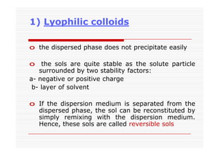 1) Lyophilic colloids
o the dispersed phase does not precipitate easily
o the sols are quite stable as the solute particle
surrounded by two stability factors:
a- negative or positive charge
b- layer of solvent
o If the dispersion medium is separated from the
dispersed phase, the sol can be reconstituted by
simply remixing with the dispersion medium.
Hence, these sols are called reversible sols
 
