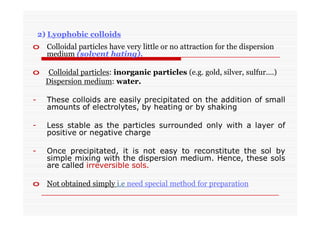 2) Lyophobic colloids
o Colloidal particles have very little or no attraction for the dispersion
medium (solvent hating).
o Colloidal particles: inorganic particles (e.g. gold, silver, sulfur….)
Dispersion medium: water.
- These colloids are easily precipitated on the addition of small
amounts of electrolytes, by heating or by shaking
- Less stable as the particles surrounded only with a layer of
positive or negative charge
- Once precipitated, it is not easy to reconstitute the sol by
simple mixing with the dispersion medium. Hence, these sols
are called irreversible sols.
o Not obtained simply i.e need special method for preparation
 