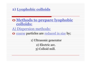 2) Lyophobic colloids
o Methods to prepare lyophobic
colloids:
A) Dispersion methods:
o coarse particles are reduced in size by;
1) Ultrasonic generator
2) Electric arc.
3) Colloid mill.
 
