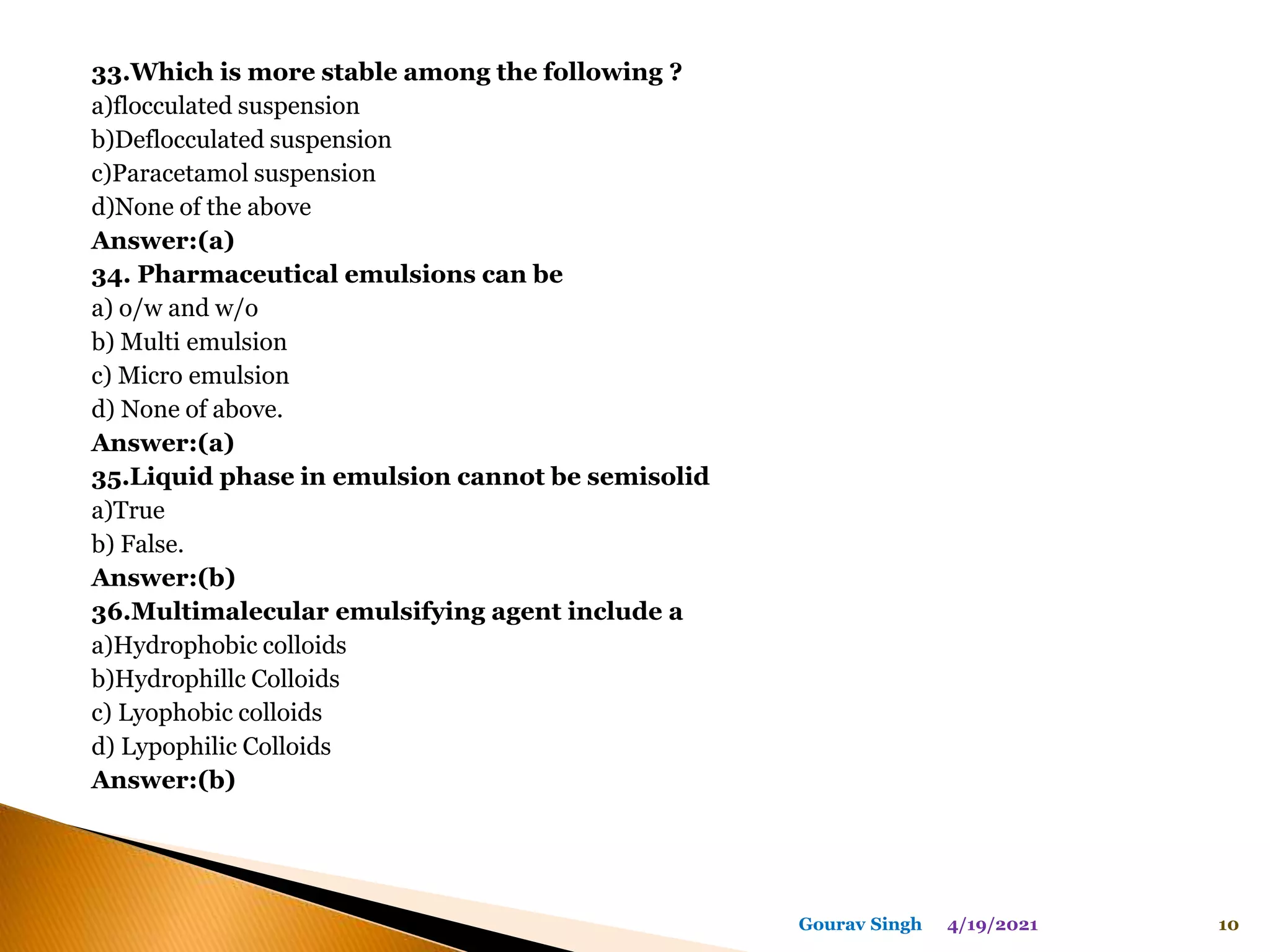 33.Which is more stable among the following ?
a)flocculated suspension
b)Deflocculated suspension
c)Paracetamol suspension
d)None of the above
Answer:(a)
34. Pharmaceutical emulsions can be
a) o/w and w/o
b) Multi emulsion
c) Micro emulsion
d) None of above.
Answer:(a)
35.Liquid phase in emulsion cannot be semisolid
a)True
b) False.
Answer:(b)
36.Multimalecular emulsifying agent include a
a)Hydrophobic colloids
b)Hydrophillc Colloids
c) Lyophobic colloids
d) Lypophilic Colloids
Answer:(b)
4/19/2021 10
Gourav Singh
 