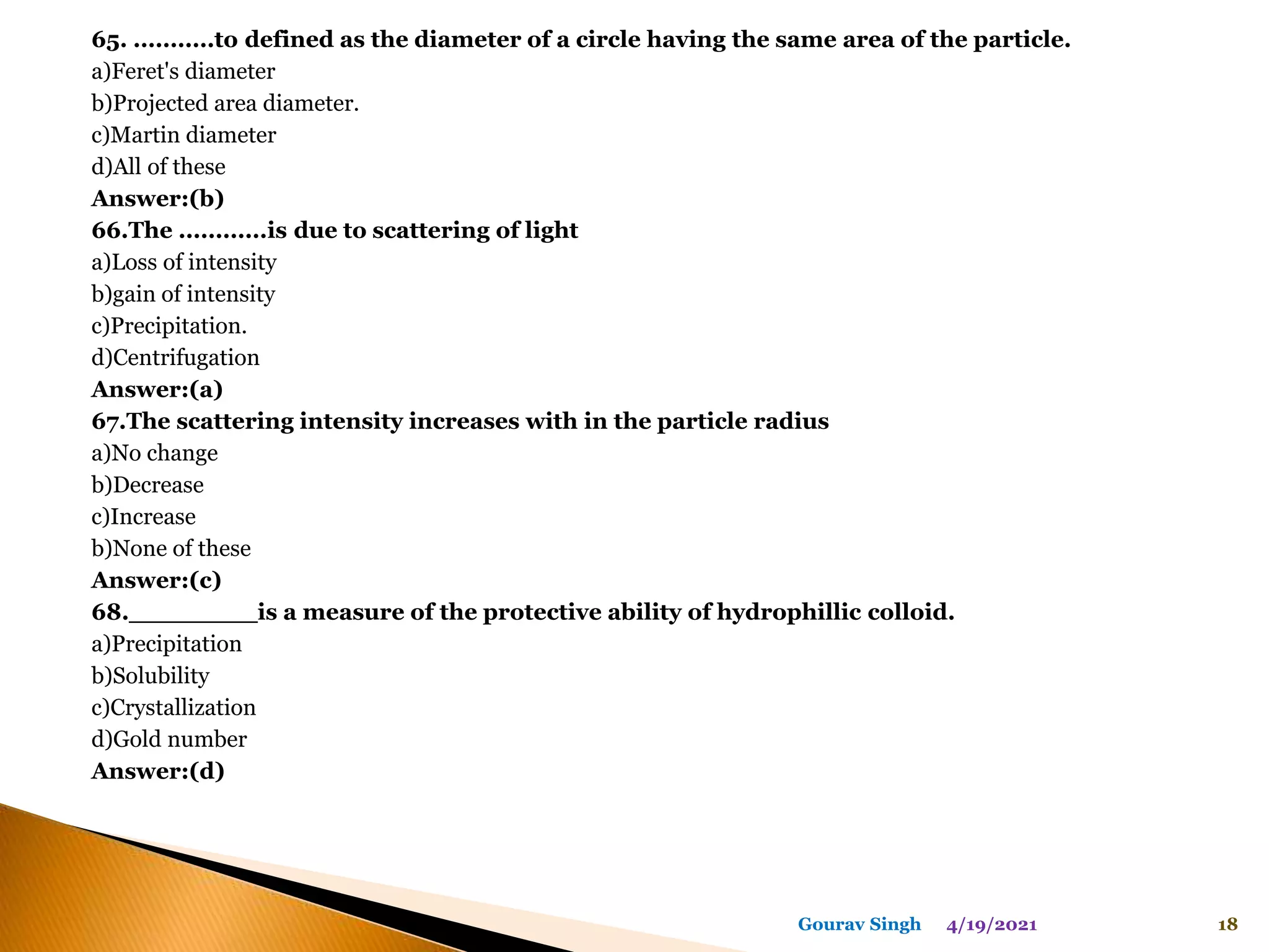 65. ...........to defined as the diameter of a circle having the same area of the particle.
a)Feret's diameter
b)Projected area diameter.
c)Martin diameter
d)All of these
Answer:(b)
66.The ............is due to scattering of light
a)Loss of intensity
b)gain of intensity
c)Precipitation.
d)Centrifugation
Answer:(a)
67.The scattering intensity increases with in the particle radius
a)No change
b)Decrease
c)Increase
b)None of these
Answer:(c)
68.________is a measure of the protective ability of hydrophillic colloid.
a)Precipitation
b)Solubility
c)Crystallization
d)Gold number
Answer:(d)
4/19/2021 18
Gourav Singh
 
