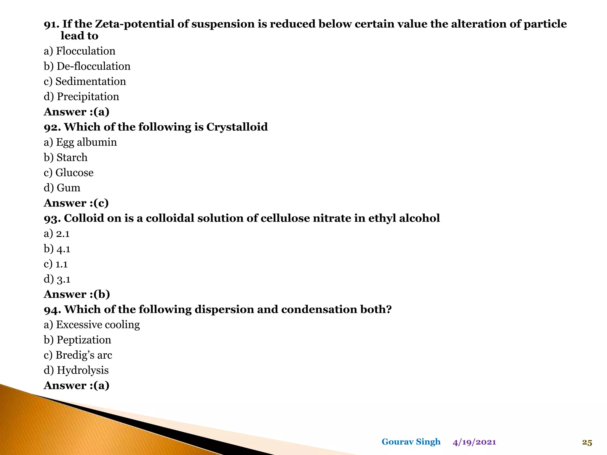 91. If the Zeta-potential of suspension is reduced below certain value the alteration of particle
lead to
a) Flocculation
b) De-flocculation
c) Sedimentation
d) Precipitation
Answer :(a)
92. Which of the following is Crystalloid
a) Egg albumin
b) Starch
c) Glucose
d) Gum
Answer :(c)
93. Colloid on is a colloidal solution of cellulose nitrate in ethyl alcohol
a) 2.1
b) 4.1
c) 1.1
d) 3.1
Answer :(b)
94. Which of the following dispersion and condensation both?
a) Excessive cooling
b) Peptization
c) Bredig’s arc
d) Hydrolysis
Answer :(a)
4/19/2021 25
Gourav Singh
 